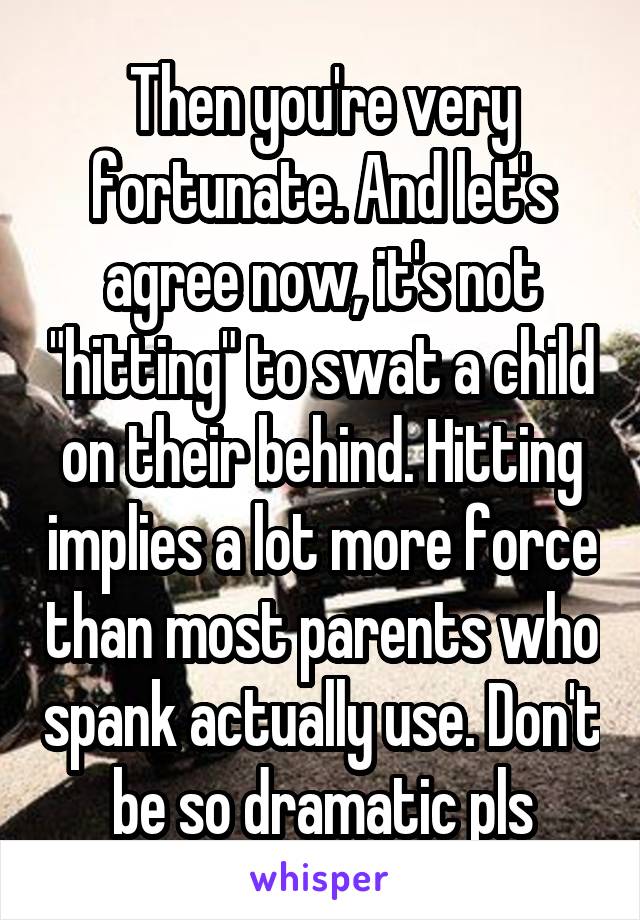 Then you're very fortunate. And let's agree now, it's not "hitting" to swat a child on their behind. Hitting implies a lot more force than most parents who spank actually use. Don't be so dramatic pls