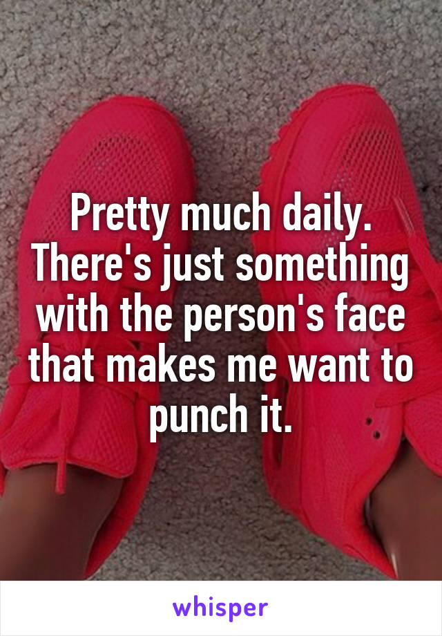 Pretty much daily. There's just something with the person's face that makes me want to punch it.