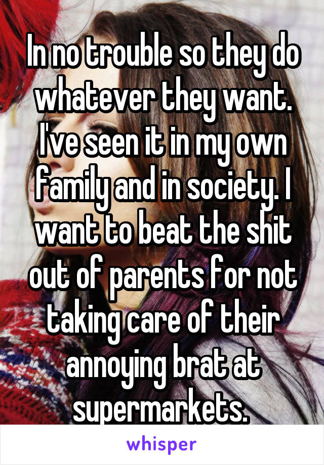 In no trouble so they do whatever they want. I've seen it in my own family and in society. I want to beat the shit out of parents for not taking care of their annoying brat at supermarkets. 