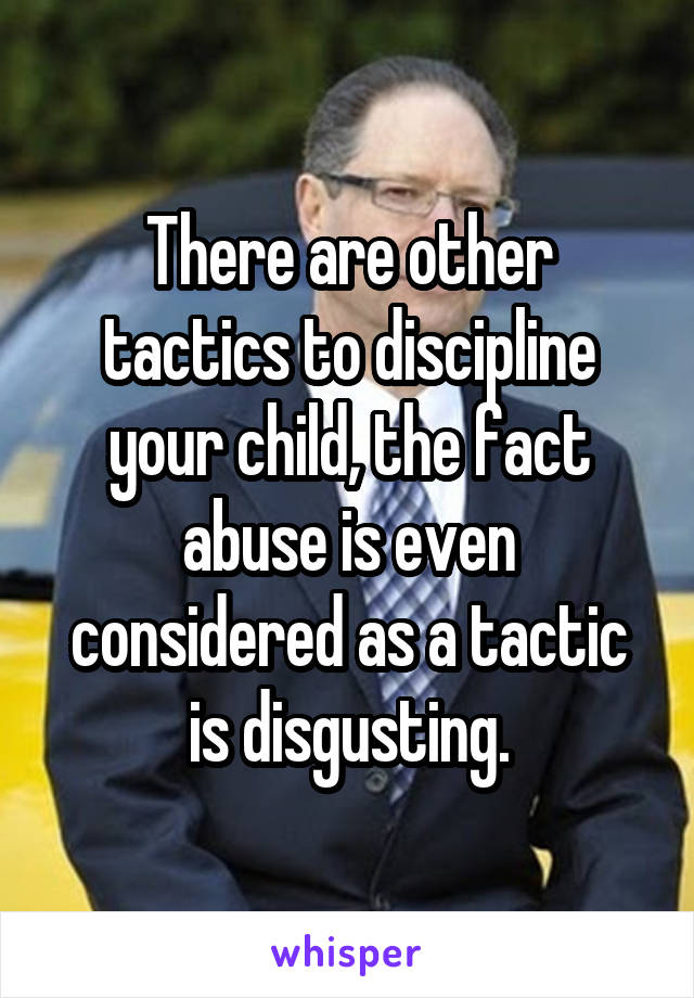 There are other tactics to discipline your child, the fact abuse is even considered as a tactic is disgusting.