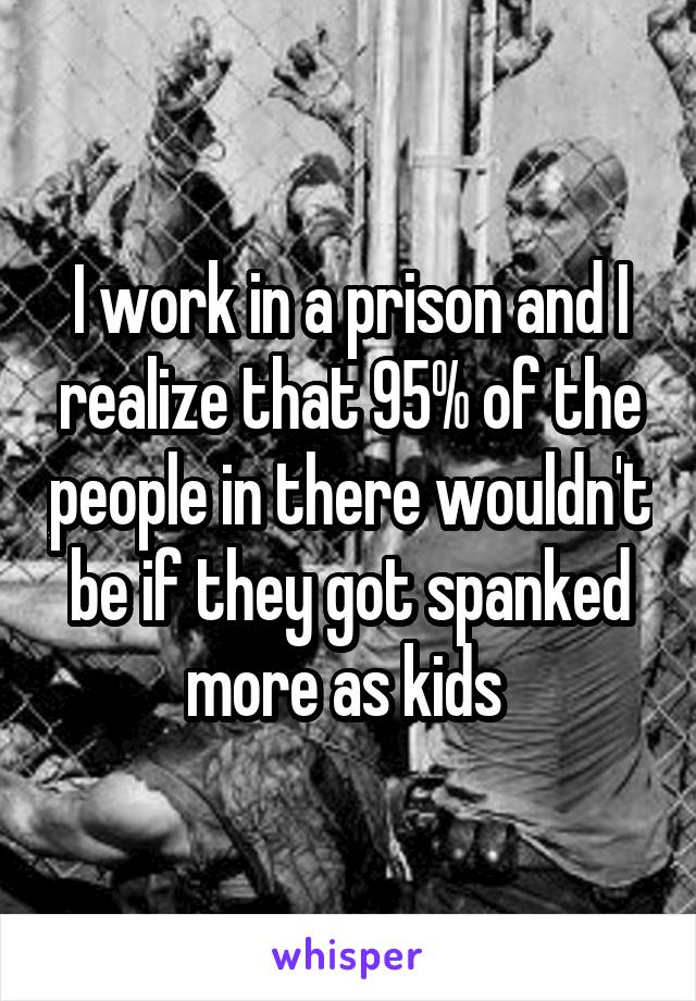 I work in a prison and I realize that 95% of the people in there wouldn't be if they got spanked more as kids 