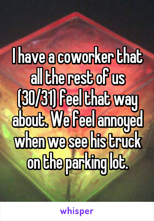 I have a coworker that all the rest of us (30/31) feel that way about. We feel annoyed when we see his truck on the parking lot.