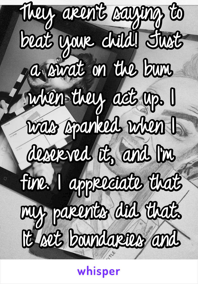 They aren't saying to beat your child! Just a swat on the bum when they act up. I was spanked when I deserved it, and I'm fine. I appreciate that my parents did that. It set boundaries and manners