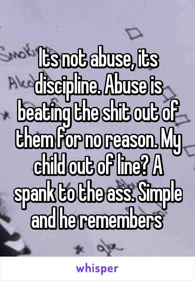 Its not abuse, its discipline. Abuse is beating the shit out of them for no reason. My child out of line? A spank to the ass. Simple and he remembers 