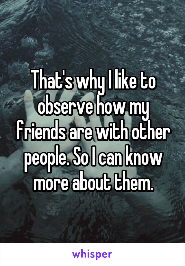 That's why I like to observe how my friends are with other people. So I can know more about them.