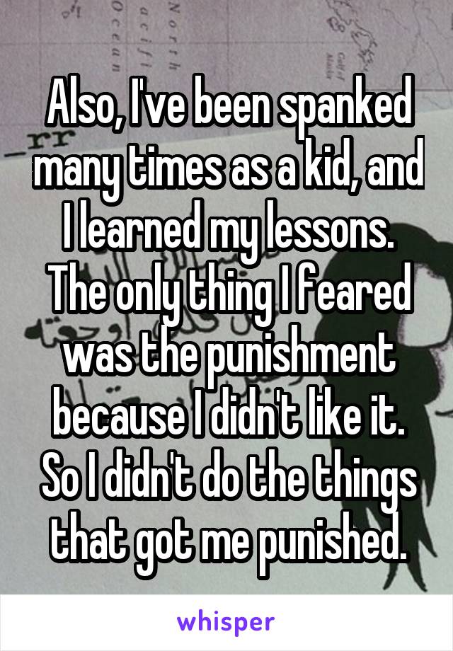 Also, I've been spanked many times as a kid, and I learned my lessons. The only thing I feared was the punishment because I didn't like it. So I didn't do the things that got me punished.