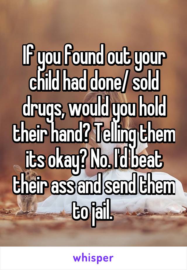 If you found out your child had done/ sold drugs, would you hold their hand? Telling them its okay? No. I'd beat their ass and send them to jail. 