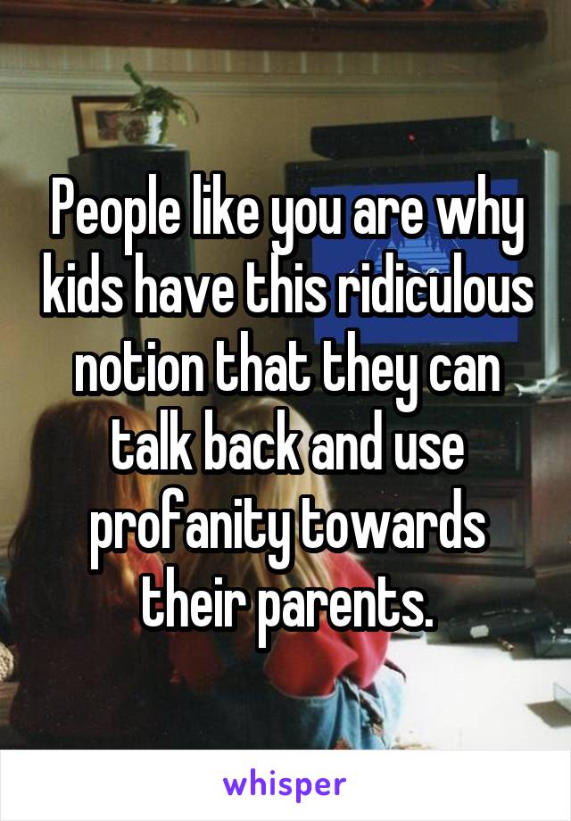 People like you are why kids have this ridiculous notion that they can talk back and use profanity towards their parents.