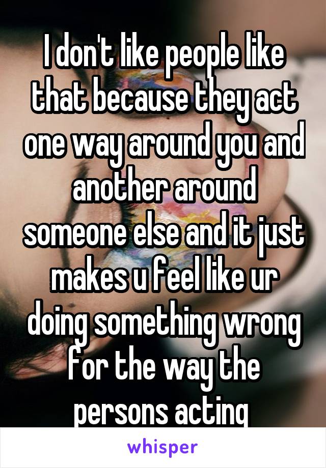 I don't like people like that because they act one way around you and another around someone else and it just makes u feel like ur doing something wrong for the way the persons acting 