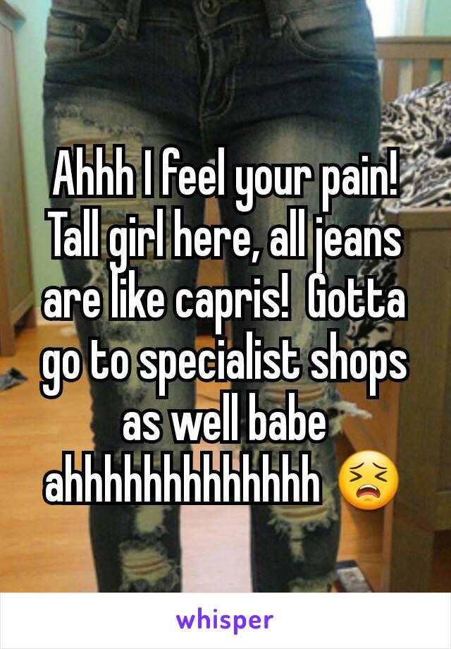 Ahhh I feel your pain! Tall girl here, all jeans are like capris!  Gotta go to specialist shops as well babe ahhhhhhhhhhhhh 😣