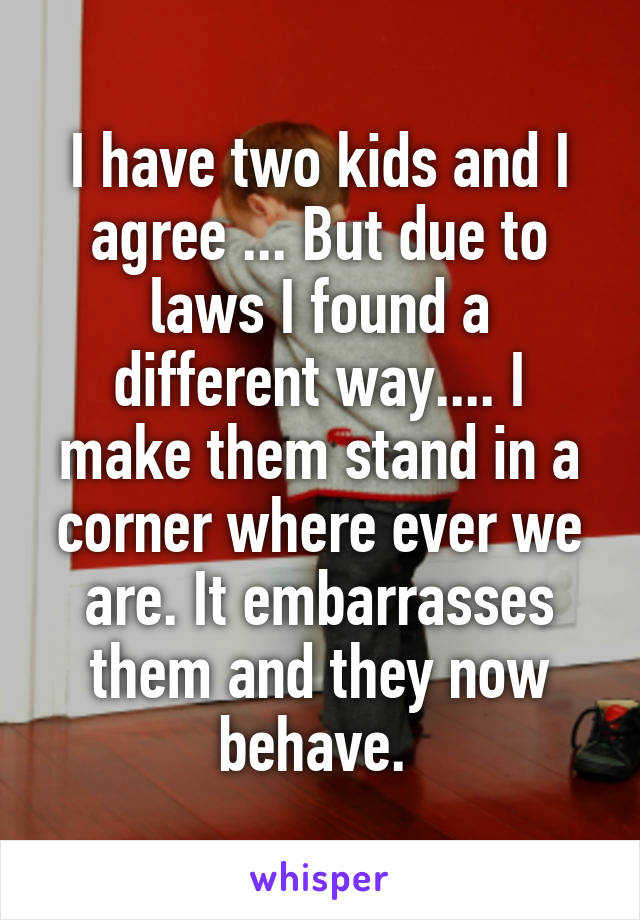 I have two kids and I agree ... But due to laws I found a different way.... I make them stand in a corner where ever we are. It embarrasses them and they now behave. 