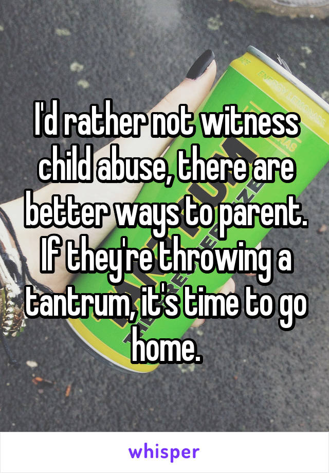 I'd rather not witness child abuse, there are better ways to parent. If they're throwing a tantrum, it's time to go home.