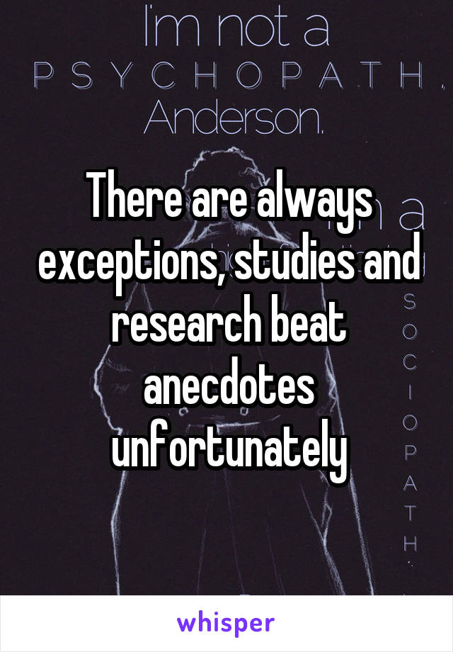 There are always exceptions, studies and research beat anecdotes unfortunately