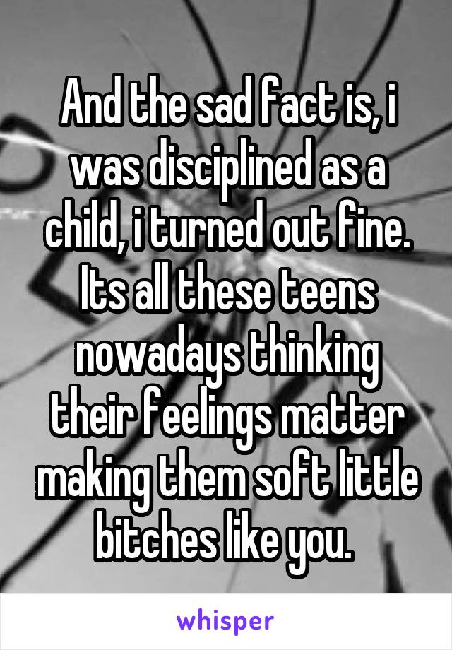 And the sad fact is, i was disciplined as a child, i turned out fine. Its all these teens nowadays thinking their feelings matter making them soft little bitches like you. 