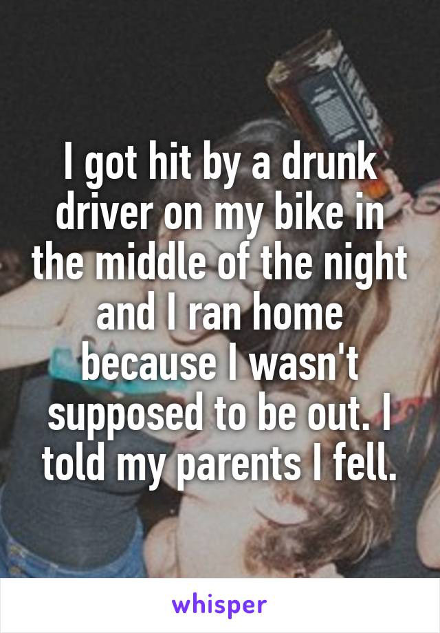 I got hit by a drunk driver on my bike in the middle of the night and I ran home because I wasn't supposed to be out. I told my parents I fell.