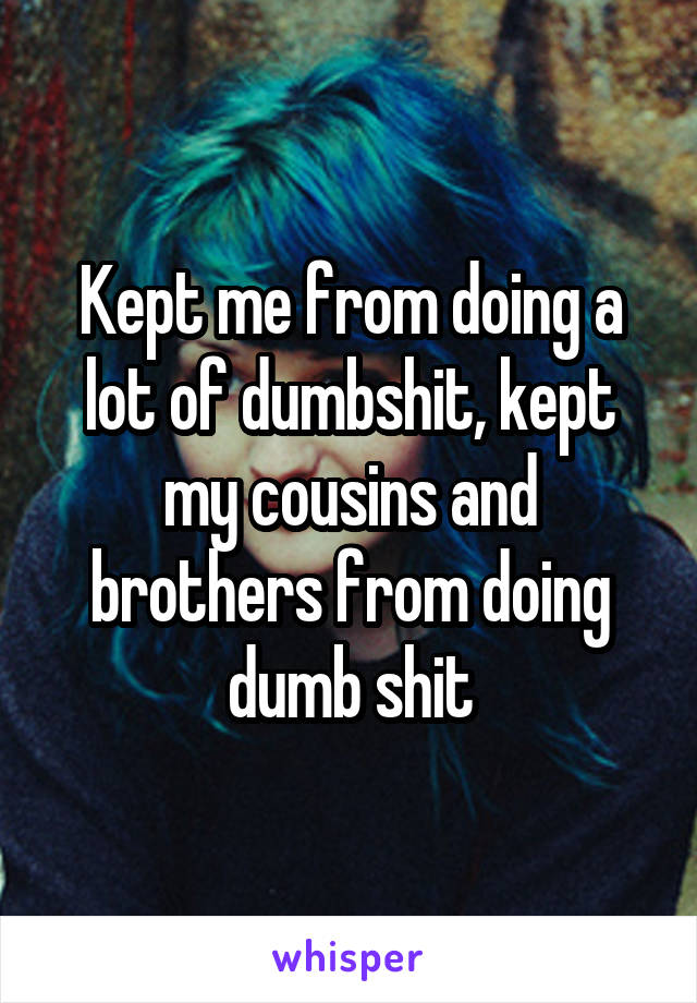 Kept me from doing a lot of dumbshit, kept my cousins and brothers from doing dumb shit