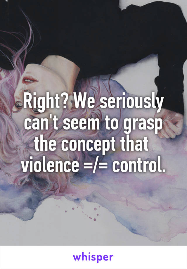 Right? We seriously can't seem to grasp the concept that 
violence =/= control.