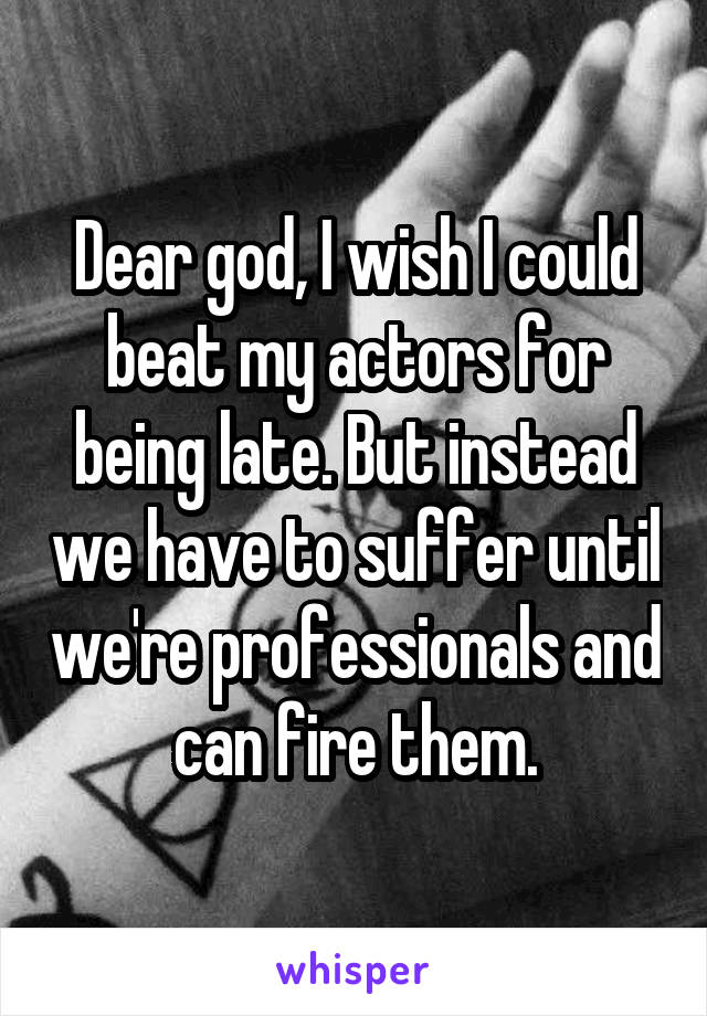 Dear god, I wish I could beat my actors for being late. But instead we have to suffer until we're professionals and can fire them.