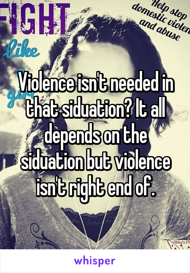 Violence isn't needed in that siduation? It all depends on the siduation but violence isn't right end of.