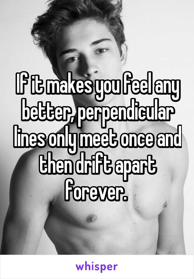 If it makes you feel any better, perpendicular lines only meet once and then drift apart forever. 