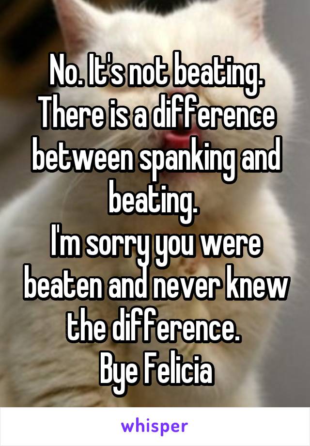 No. It's not beating. There is a difference between spanking and beating. 
I'm sorry you were beaten and never knew the difference. 
Bye Felicia