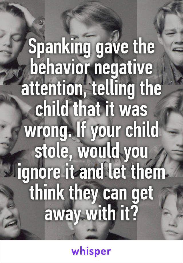 Spanking gave the behavior negative attention, telling the child that it was wrong. If your child stole, would you ignore it and let them think they can get away with it?