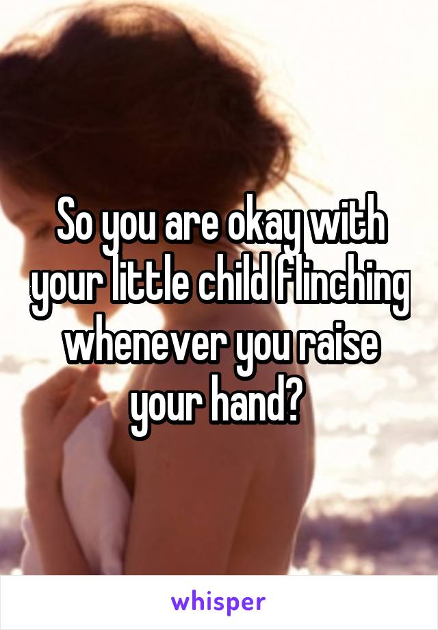 So you are okay with your little child flinching whenever you raise your hand? 