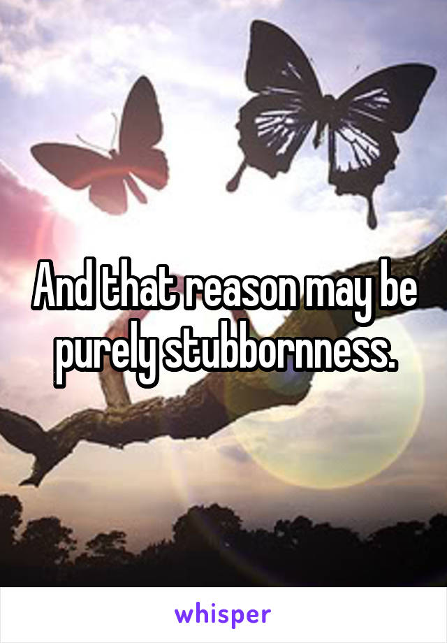 And that reason may be purely stubbornness.