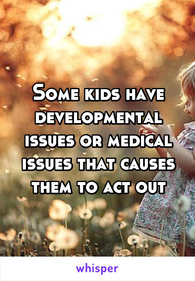 Some kids have developmental issues or medical issues that causes them to act out