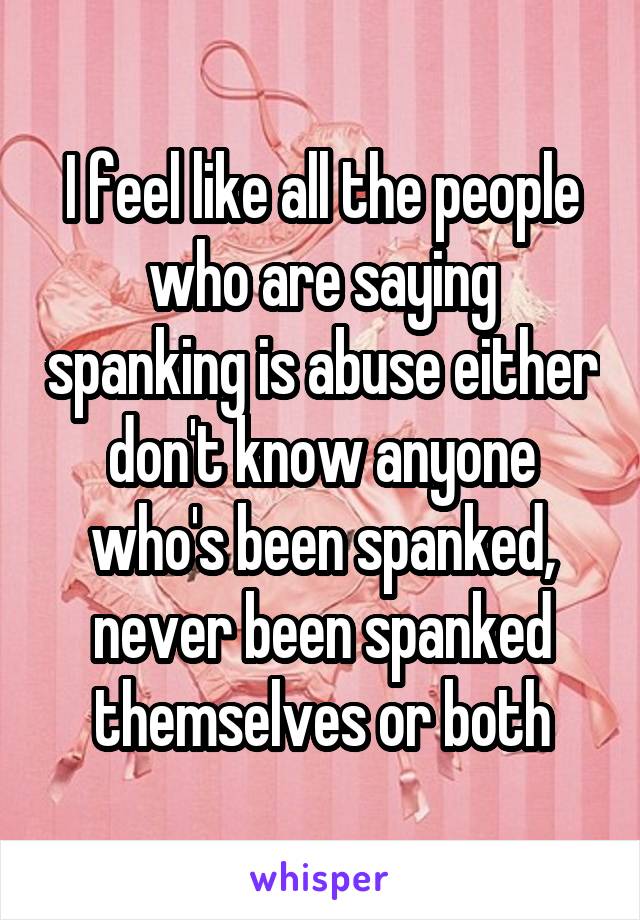 I feel like all the people who are saying spanking is abuse either don't know anyone who's been spanked, never been spanked themselves or both