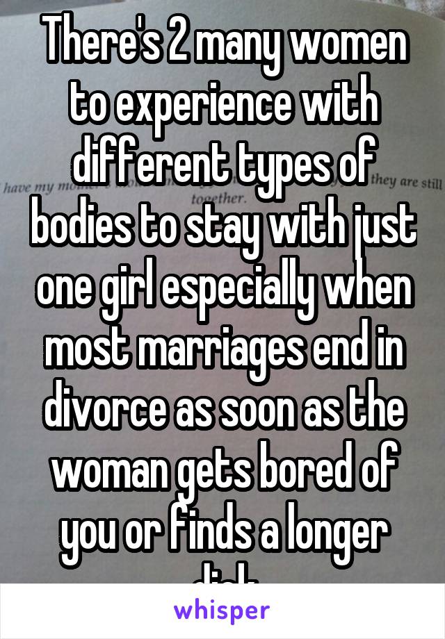 There's 2 many women to experience with different types of bodies to stay with just one girl especially when most marriages end in divorce as soon as the woman gets bored of you or finds a longer dick