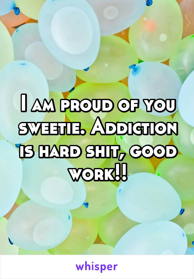 I am proud of you sweetie. Addiction is hard shit, good work!!