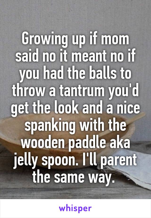 Growing up if mom said no it meant no if you had the balls to throw a tantrum you'd get the look and a nice spanking with the wooden paddle aka jelly spoon. I'll parent the same way. 