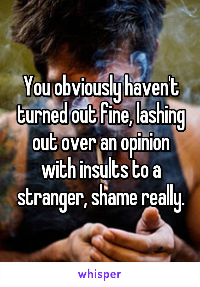 You obviously haven't turned out fine, lashing out over an opinion with insults to a stranger, shame really.