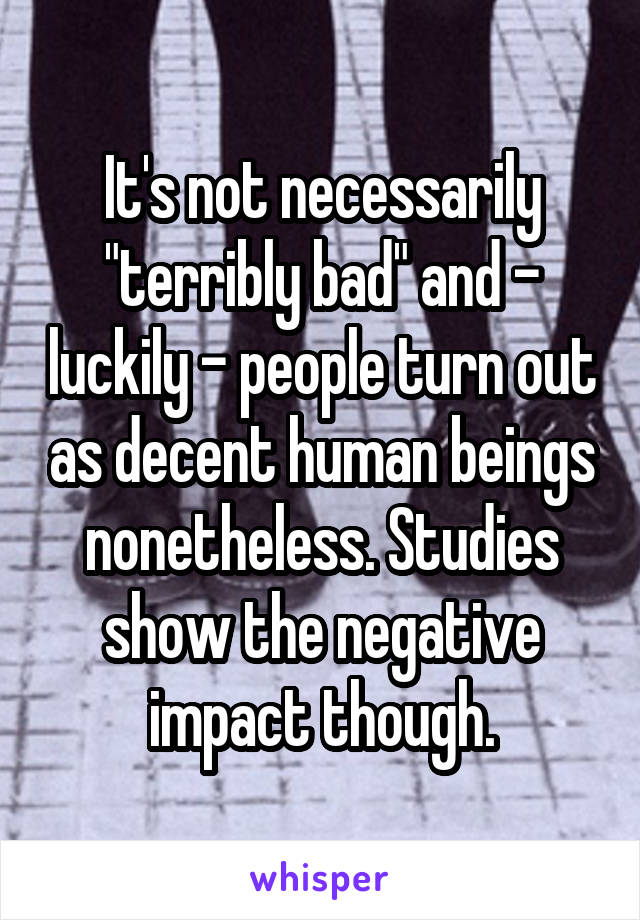 It's not necessarily "terribly bad" and - luckily - people turn out as decent human beings nonetheless. Studies show the negative impact though.