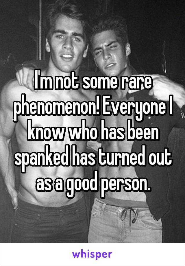 I'm not some rare phenomenon! Everyone I know who has been spanked has turned out as a good person.