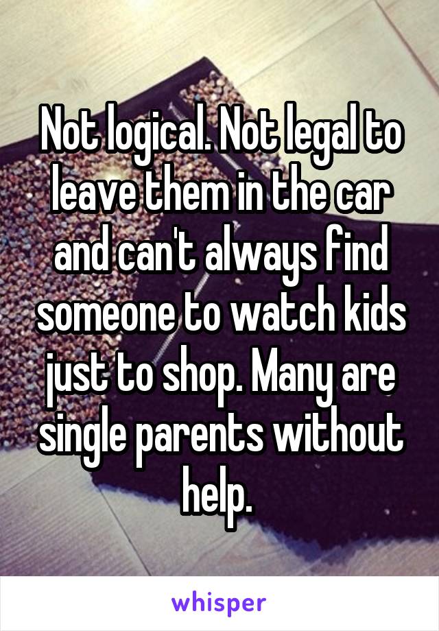 Not logical. Not legal to leave them in the car and can't always find someone to watch kids just to shop. Many are single parents without help. 