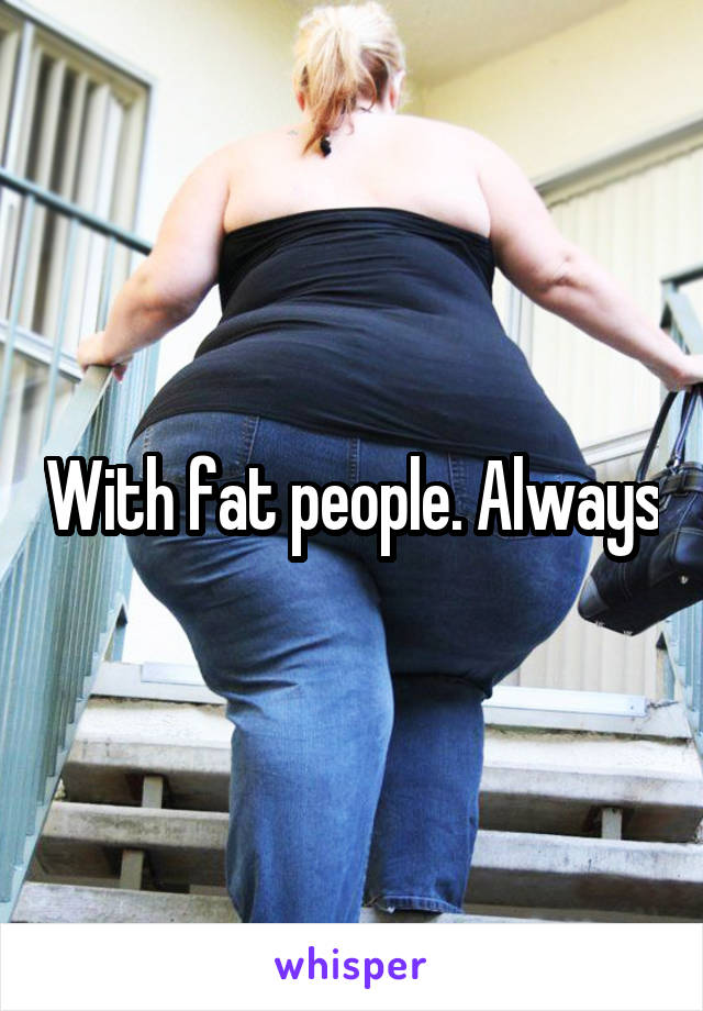 With fat people. Always