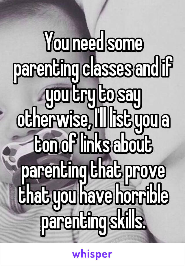 You need some parenting classes and if you try to say otherwise, I'll list you a ton of links about parenting that prove that you have horrible parenting skills.