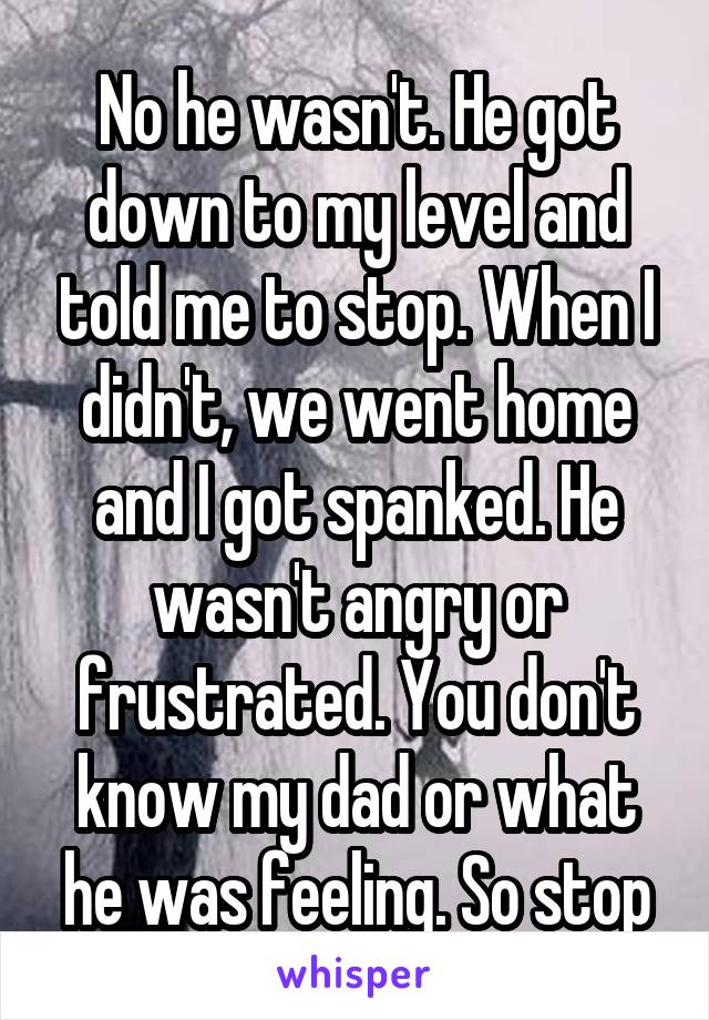 No he wasn't. He got down to my level and told me to stop. When I didn't, we went home and I got spanked. He wasn't angry or frustrated. You don't know my dad or what he was feeling. So stop