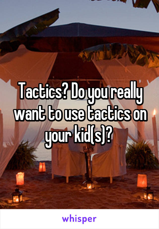 Tactics? Do you really want to use tactics on your kid(s)? 