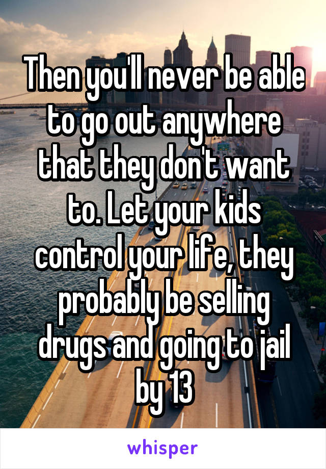 Then you'll never be able to go out anywhere that they don't want to. Let your kids control your life, they probably be selling drugs and going to jail by 13