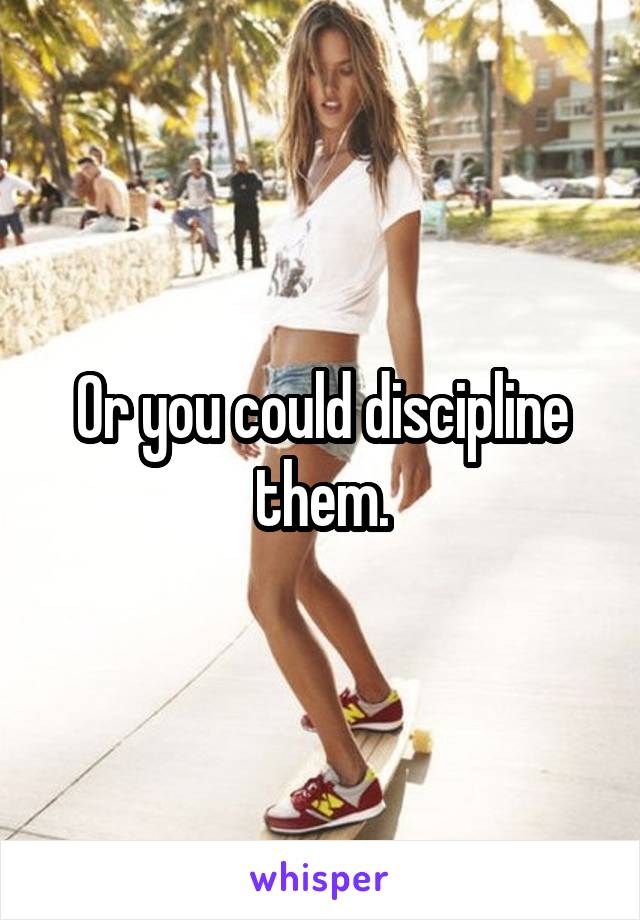 Or you could discipline them.