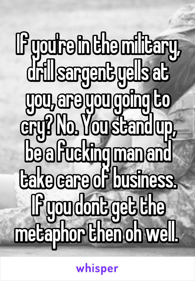 If you're in the military, drill sargent yells at you, are you going to cry? No. You stand up, be a fucking man and take care of business. If you dont get the metaphor then oh well. 