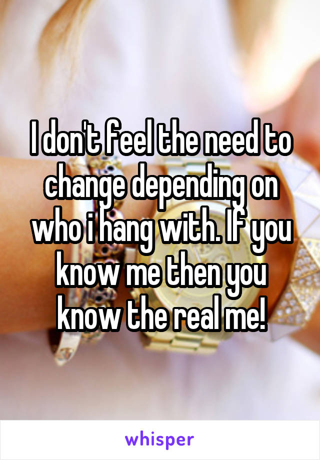 I don't feel the need to change depending on who i hang with. If you know me then you know the real me!