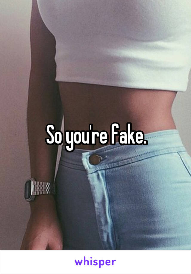 So you're fake.