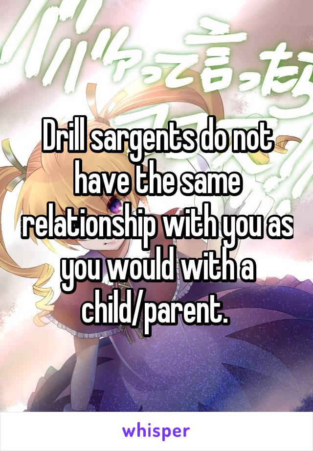 Drill sargents do not have the same relationship with you as you would with a child/parent. 