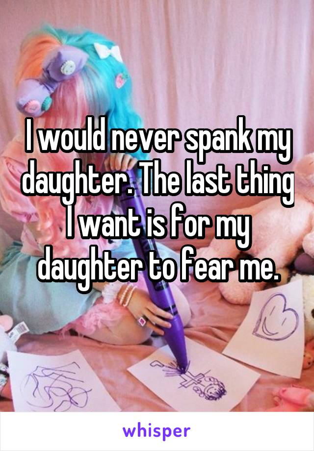 I would never spank my daughter. The last thing I want is for my daughter to fear me.
