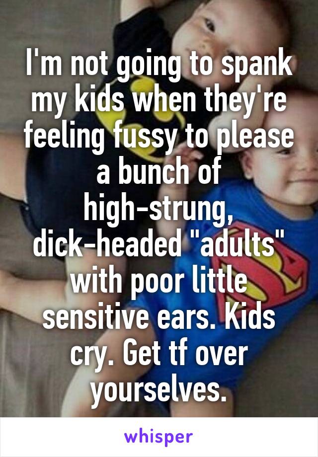 I'm not going to spank my kids when they're feeling fussy to please a bunch of high-strung, dick-headed "adults" with poor little sensitive ears. Kids cry. Get tf over yourselves.