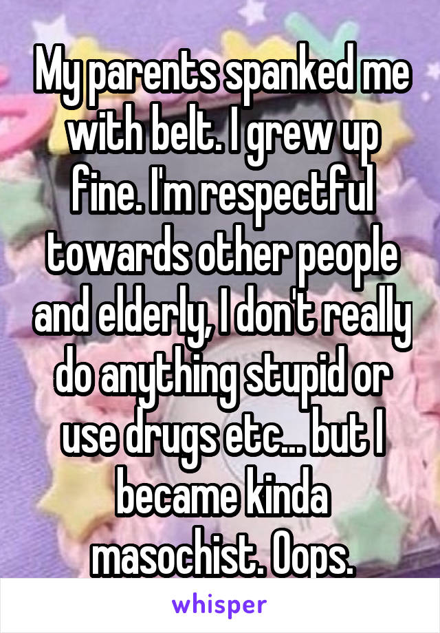 My parents spanked me with belt. I grew up fine. I'm respectful towards other people and elderly, I don't really do anything stupid or use drugs etc... but I became kinda masochist. Oops.